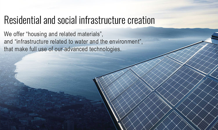 Residential and social infrastructure creation We offer “housing and related materials”, and “infrastructure related to water and the environment”, that make full use of our advanced technologies.