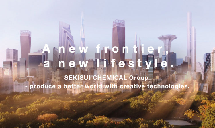 A new frontier, a new lifestyle. SEKISUI CHEMICAL Group - produce a better world with creative technologies.